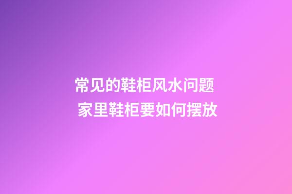 常见的鞋柜风水问题  家里鞋柜要如何摆放